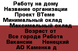 Работу на дому › Название организации ­ Проект ВТеме  › Минимальный оклад ­ 600 › Максимальный оклад ­ 3 000 › Возраст от ­ 18 - Все города Работа » Вакансии   . Ненецкий АО,Каменка д.